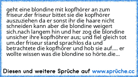 geht eine blondine mit kopfhörer an zum friseur.
der friseur bittet sie die kopfhörer auszuziehen da er sonst ihr die haare nicht schneiden kann aber die blondine weigert sich.
nach langem hin und her zog die blondine unsicher ihre kopfhöhrer aus; und fiel gleich tot um.
der friseur stand sprachlos da und betrachtete die kopfhörer und hob sie auf.... er wollte wissen was die blondine so hörte.
...