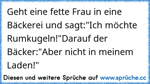 Geht eine fette Frau in eine Bäckerei und sagt:
"Ich möchte Rumkugeln!"
Darauf der Bäcker:
"Aber nicht in meinem Laden!"