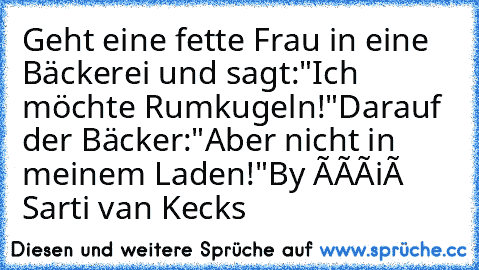 Geht eine fette Frau in eine Bäckerei und sagt:
"Ich möchte Rumkugeln!"
Darauf der Bäcker:
"Aber nicht in meinem Laden!"
By Ðàñiéł Sarti van Kecks