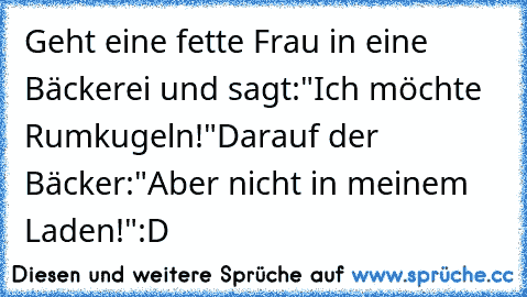 Geht eine fette Frau in eine Bäckerei und sagt:
"Ich möchte Rumkugeln!"
Darauf der Bäcker:
"Aber nicht in meinem Laden!"
:D