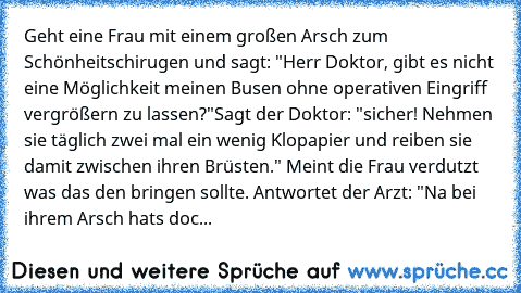 Geht eine Frau mit einem großen Arsch zum Schönheitschirugen und sagt: "Herr Doktor, gibt es nicht eine Möglichkeit meinen Busen ohne operativen Eingriff vergrößern zu lassen?"
Sagt der Doktor: "sicher! Nehmen sie täglich zwei mal ein wenig Klopapier und reiben sie damit zwischen ihren Brüsten." Meint die Frau verdutzt was das den bringen sollte. Antwortet der Arzt: "Na bei ihrem Arsch hats doc...