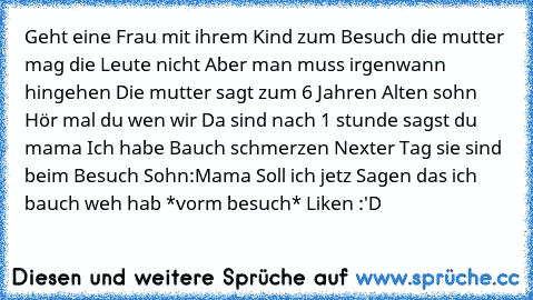 Geht eine Frau mit ihrem Kind zum Besuch die mutter mag die Leute nicht Aber man muss irgenwann hingehen Die mutter sagt zum 6 Jahren Alten sohn Hör mal du wen wir Da sind nach 1 stunde sagst du mama Ich habe Bauch schmerzen Nexter Tag sie sind beim Besuch Sohn:Mama Soll ich jetz Sagen das ich bauch weh hab *vorm besuch* 
Liken :'D