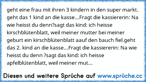 geht eine frau mit ihren 3 kindern in den super markt. geht das 1 kind an die kasse...
Fragt die kassiererin: Na wie heisst du denn?
sagt das kind: ich heisse kirschblütenblatt, weil meiner mutter bei meiner geburt ein kirschblütenblatt aauf den bauch fiel.
geht das 2. kind an die kasse...
Fragt die kassiererin: Na wie heisst du denn ?
sagt das kind: ich heisse apfelblütenblatt, weil meiner mut...