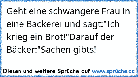 Geht eine schwangere Frau in eine Bäckerei und sagt:
"Ich krieg ein Brot!"
Darauf der Bäcker:
"Sachen gibts!