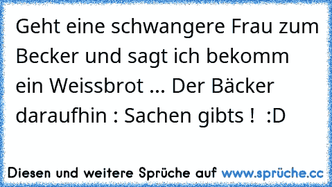 Geht eine schwangere Frau zum Becker und sagt ich bekomm ein Weissbrot ... Der Bäcker daraufhin : Sachen gibts !  :D