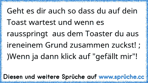 Geht es dir auch so dass du auf dein Toast wartest und wenn es rausspringt  aus dem Toaster du aus ireneinem Grund zusammen zuckst! ; )
Wenn ja dann klick auf "gefällt mir"!