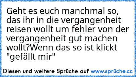 Geht es euch manchmal so, das ihr in die vergangenheit reisen wollt um fehler von der vergangenheit gut machen wollt?
Wenn das so ist klickt "gefällt mir"