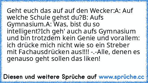 Geht euch das auf auf den Wecker:
A: Auf welche Schule gehst du?
B: Aufs Gymnasium.
A: Was, bist du so intelligent?
Ich geh' auch aufs Gymnasium und bin trotzdem kein Genie und vorallem: ich drücke mich nicht wie so ein Streber mit Fachausdrücken aus!!!! -.-
Alle, denen es genauso geht sollen das liken!