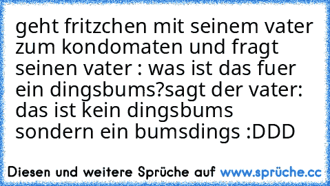 geht fritzchen mit seinem vater zum kondomaten und fragt seinen vater : was ist das fuer ein dingsbums?
sagt der vater: das ist kein dingsbums sondern ein bumsdings :DDD