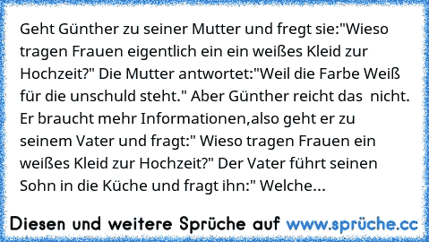 Geht Günther zu seiner Mutter und fregt sie:"Wieso tragen Frauen eigentlich ein ein weißes Kleid zur Hochzeit?" Die Mutter antwortet:"Weil die Farbe Weiß für die unschuld steht." Aber Günther reicht das  nicht. Er braucht mehr Informationen,also geht er zu seinem Vater und fragt:" Wieso tragen Frauen ein weißes Kleid zur Hochzeit?" Der Vater führt seinen Sohn in die Küche und fragt ihn:" Welche Fa...