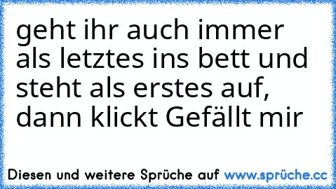 geht ihr auch immer als letztes ins bett und steht als erstes auf, dann klickt Gefällt mir