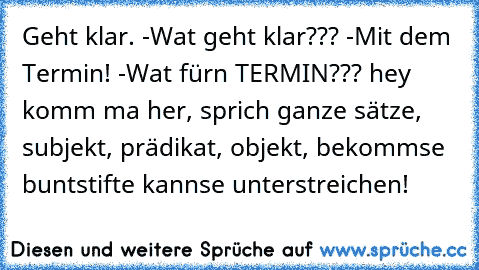 Geht klar. -Wat geht klar??? -Mit dem Termin! -Wat fürn TERMIN??? hey komm ma her, sprich ganze sätze, subjekt, prädikat, objekt, bekommse buntstifte kannse unterstreichen!