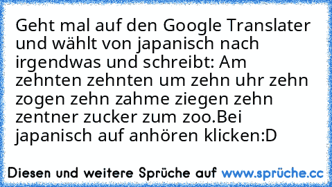 Geht mal auf den Google Translater und wählt von japanisch nach irgendwas und schreibt: 
Am zehnten zehnten um zehn uhr zehn zogen zehn zahme ziegen zehn zentner zucker zum zoo.
Bei japanisch auf anhören klicken
:D