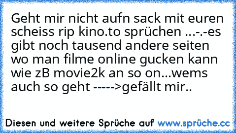 Geht mir nicht aufn sack mit euren scheiss rip kino.to sprüchen ...-.-
es gibt noch tausend andere seiten wo man filme online gucken kann wie zB movie2k an so on...
wems auch so geht ----->gefällt mir..