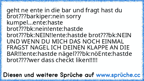 geht ne ente in die bar und fragt hast du brot???
barkiper:nein sorry kumpel...
ente:haste brot???
bk:nein!
ente:hastde brot???
bk:NEIN!!
ente:hastde brot???
bk:NEIN UND WENN DU MICH DAS NOCH EINMAL FRAGST NAGEL ICH DEINEN KLAPPE AN DIE BAR!!!
ente:hastde nägel???
bk:nö
Ente:hastde brot????
wer dass checkt liken!!!!!