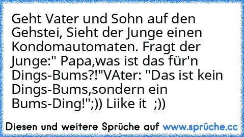 Geht Vater und Sohn auf den Gehstei, Sieht der Junge einen Kondomautomaten. Fragt der Junge:" Papa,was ist das für'n Dings-Bums?!"
VAter: "Das ist kein Dings-Bums,sondern ein Bums-Ding!"
;)) Liike it ♥ ;))