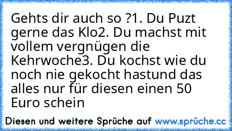 Gehts dir auch so ?
1. Du Puzt gerne das Klo
2. Du machst mit vollem vergnügen die Kehrwoche
3. Du kochst wie du noch nie gekocht hast
und das alles nur für diesen einen 50 Euro schein