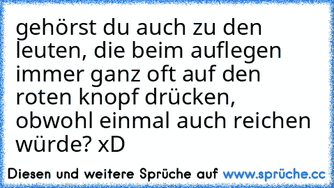 gehörst du auch zu den leuten, die beim auflegen immer ganz oft auf den roten knopf drücken, obwohl einmal auch reichen würde? xD