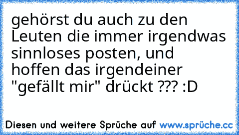 gehörst du auch zu den Leuten die immer irgendwas sinnloses posten, und hoffen das irgendeiner "gefällt mir" drückt ??? :D