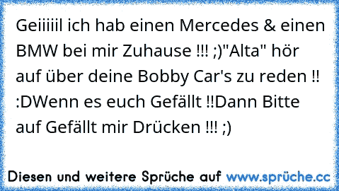 Geiiiiil ich hab einen Mercedes & einen BMW bei mir Zuhause !!! ;)
"Alta" hör auf über deine Bobby Car's zu reden !! :D
Wenn es euch Gefällt !!
Dann Bitte auf Gefällt mir Drücken !!! ;)