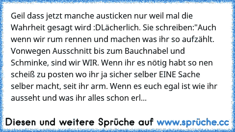 Geil dass jetzt manche austicken nur weil mal die Wahrheit gesagt wird :D
Lächerlich. Sie schreiben:"Auch wenn wir rum rennen und machen was ihr so aufzählt. Vonwegen Ausschnitt bis zum Bauchnabel und Schminke, sind wir WIR. Wenn ihr es nötig habt so nen scheiß zu posten wo ihr ja sicher selber EINE Sache selber macht, seit ihr arm. Wenn es euch egal ist wie ihr ausseht und was ihr alles schon erl...