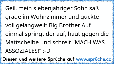 Geil, mein siebenjähriger Sohn saß grade im Wohnzimmer und guckte voll gelangweilt Big Brother.
Auf einmal springt der auf, haut gegen die Mattscheibe und schreit "MACH WAS ASSOZIALES!" :-D