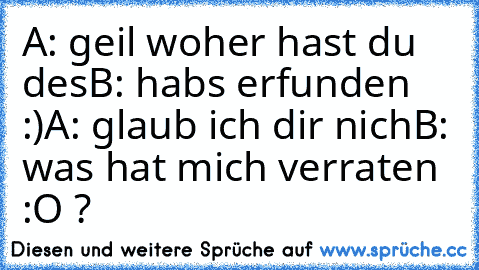 A: geil woher hast du des
B: habs erfunden :)
A: glaub ich dir nich
B: was hat mich verraten :O ?