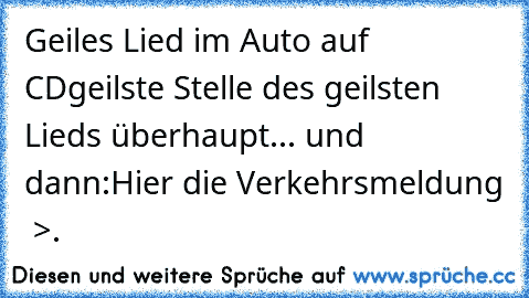 Geiles Lied im Auto auf CD
geilste Stelle des geilsten Lieds überhaupt... und dann:
Hier die Verkehrsmeldung  >.