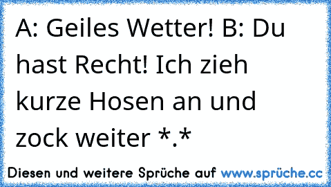 A: Geiles Wetter! 
B: Du hast Recht! Ich zieh kurze Hosen an und zock weiter *.*