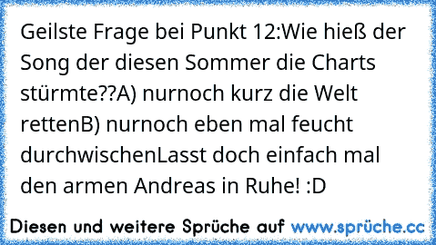 Geilste Frage bei Punkt 12:
Wie hieß der Song der diesen Sommer die Charts stürmte??
A) nurnoch kurz die Welt retten
B) nurnoch eben mal feucht durchwischen
Lasst doch einfach mal den armen Andreas in Ruhe! :D