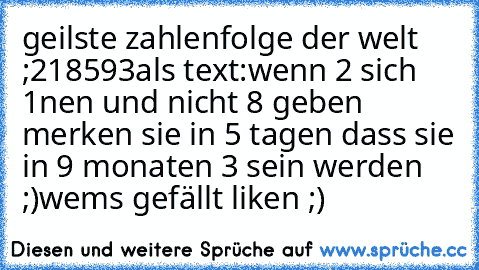 geilste zahlenfolge der welt ;
218593
als text:
wenn 2 sich 1nen und nicht 8 geben merken sie in 5 tagen dass sie in 9 monaten 3 sein werden ;)
wems gefällt liken ;)