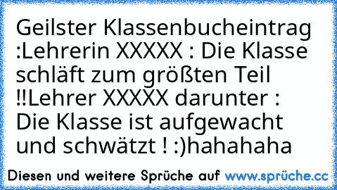 Geilster Klassenbucheintrag :
Lehrerin XXXXX : Die Klasse schläft zum größten Teil !!
Lehrer XXXXX darunter : Die Klasse ist aufgewacht und schwätzt ! :)
hahahaha