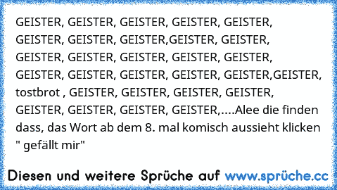 GEISTER, GEISTER, GEISTER, GEISTER, GEISTER, GEISTER, GEISTER, GEISTER,GEISTER, GEISTER,  GEISTER, GEISTER, GEISTER, GEISTER, GEISTER, GEISTER, GEISTER, GEISTER, GEISTER, GEISTER,
GEISTER, tostbrot , GEISTER, GEISTER, GEISTER, GEISTER, GEISTER, GEISTER, GEISTER, GEISTER,....
Alee die finden dass, das Wort ab dem 8. mal komisch aussieht klicken " gefällt mir"