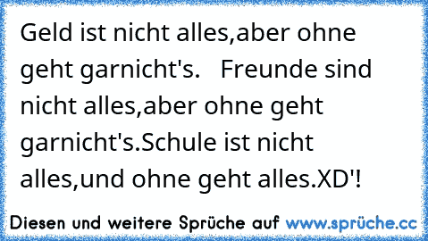 Geld ist nicht alles,aber ohne geht garnicht's.   Freunde sind nicht alles,aber ohne geht garnicht's.
Schule ist nicht alles,und ohne geht alles.
XD'!