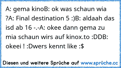 A: gema kino
B: ok was schaun wia ?
A: Final destination 5 :)
B: aldaah das isd ab 16 -.-
A: okee dann gema zu mia schaun wirs auf kinox.to :DD
B: okeei ! :D
wers kennt like :$