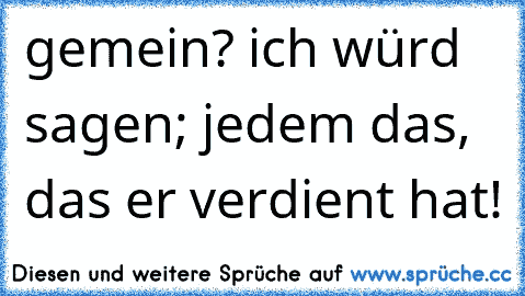 gemein? ich würd sagen; jedem das, das er verdient hat!