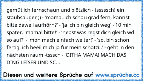 gemütlich fernschaun und plötzlich - tsssssch! ein staubsauger ;) - 'mama..ich schau grad fern, kannst bitte daweil aufhörn?' - 'ja ich bin gleich weg' - 10 min später. 'mama! bitte!' - 'heast was regst dich gleich wd so auf?' - 'moh mach einfach weiter!' - 'so, bin schon fertig, ich beeil mich ja für mein schatzi..' - geht in den nächsten raum -tsssch - 'OITHA MAMA! MACH DAS DING LEISER UND SC...