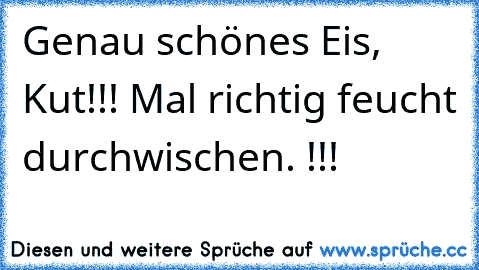 Genau schönes Eis, Kut!!! Mal richtig feucht durchwischen. !!!