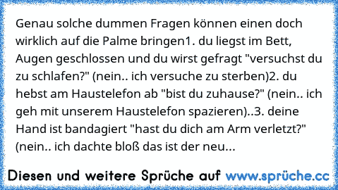 Genau solche dummen Fragen können einen doch wirklich auf die Palme bringen
1. du liegst im Bett, Augen geschlossen und du wirst gefragt "versuchst du zu schlafen?" (nein.. ich versuche zu sterben)
2. du hebst am Haustelefon ab "bist du zuhause?" (nein.. ich geh mit unserem Haustelefon spazieren)..
3. deine Hand ist bandagiert "hast du dich am Arm verletzt?" (nein.. ich dachte bloß das ist der ...