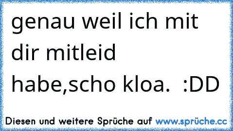 genau weil ich mit dir mitleid habe,scho kloa.  :DD