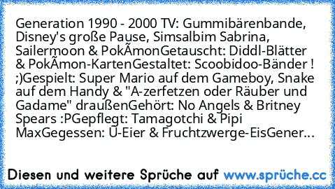 Generation 1990 - 2000 ♥
TV: Gummibärenbande, Disney's große Pause, Simsalbim Sabrina, Sailermoon & Pokèmon
Getauscht: Diddl-Blätter & Pokèmon-Karten
Gestaltet: Scoobidoo-Bänder ! ;)
Gespielt: Super Mario auf dem Gameboy, Snake auf dem Handy & "A-zerfetzen oder Räuber und Gadame" draußen
Gehört: No Angels & Britney Spears :P
Gepflegt: Tamagotchi & Pipi Max
Gegessen: Ü-Eier & Fruchtzwerge-Eis
Ge...