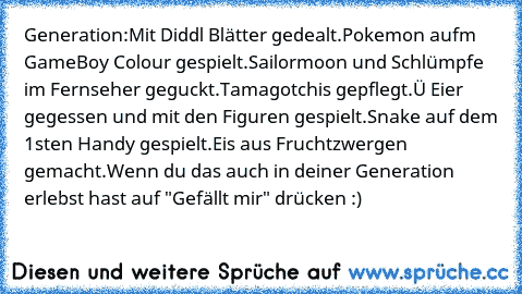 Generation:
Mit Diddl Blätter gedealt.
Pokemon aufm GameBoy Colour gespielt.
Sailormoon und Schlümpfe im Fernseher geguckt.
Tamagotchis gepflegt.
Ü Eier gegessen und mit den Figuren gespielt.
Snake auf dem 1sten Handy gespielt.
Eis aus Fruchtzwergen gemacht.
Wenn du das auch in deiner Generation erlebst hast auf "Gefällt mir" drücken :)