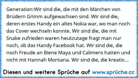 Generation:
Wir sind die, die mit den Märchen von Brüdern Grimm aufgewachsen sind. Wir sind die, deren erstes Handy ein altes Nokia war, wo man noch das Cover wechseln konnte. Wir sind die, die mit Snake zufrieden waren heutzutage fragt man nur noch, ob das Handy Facebook hat. Wir sind die, die noch Freude an Biene Maya und Calimero hatten und nicht mit Hannah Montana. Wir sind die, die kreativ wa...