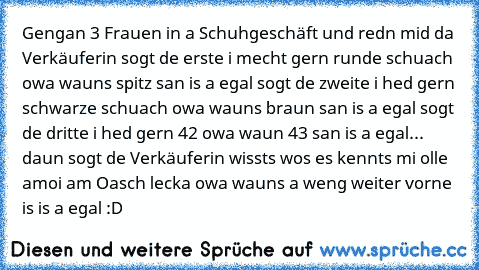 Gengan 3 Frauen in a Schuhgeschäft und redn mid da Verkäuferin sogt de erste i mecht gern runde schuach owa wauns spitz san is a egal sogt de zweite i hed gern schwarze schuach owa wauns braun san is a egal sogt de dritte i hed gern 42 owa waun 43 san is a egal... daun sogt de Verkäuferin wissts wos es kennts mi olle amoi am Oasch lecka owa wauns a weng weiter vorne is is a egal :D