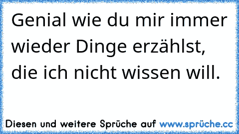 Genial wie du mir immer wieder Dinge erzählst, die ich nicht wissen will.