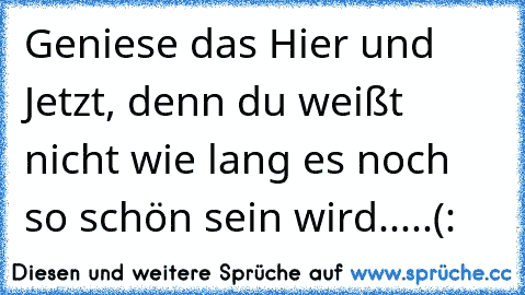 Geniese das Hier und Jetzt, denn du weißt nicht wie lang es noch so schön sein wird.....(: