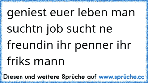 geniest euer leben man suchtn job sucht ne freundin ihr penner ihr friks mann