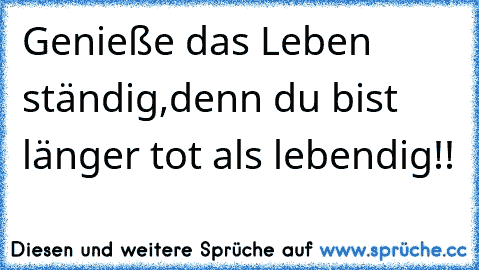 Genieße das Leben ständig,denn du bist länger tot als lebendig!!