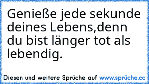 Genieße jede sekunde deines Lebens,
denn du bist länger tot als lebendig.