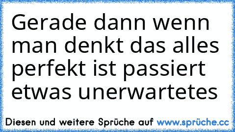 Gerade dann wenn man denkt das alles perfekt ist passiert etwas unerwartetes